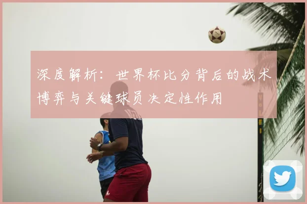 深度解析：世界杯比分背后的战术博弈与关键球员决定性作用