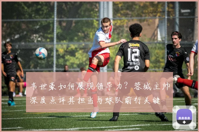 韦世豪如何展现领导力?蓉城主帅深度点评其担当与球队前行关键