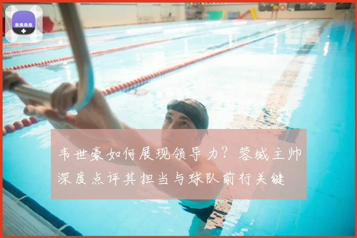 韦世豪如何展现领导力？蓉城主帅深度点评其担当与球队前行关键