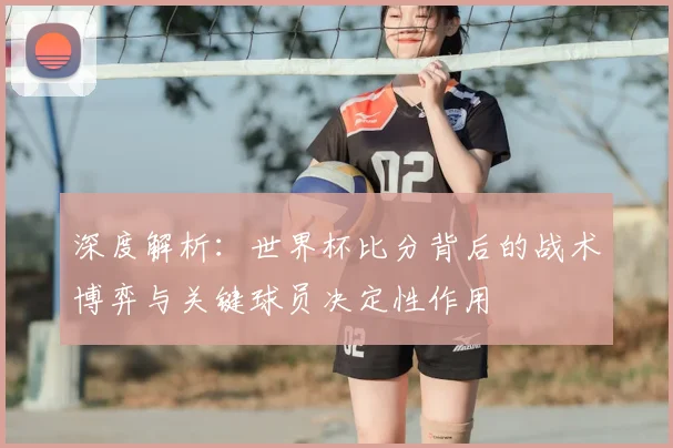 深度解析:世界杯比分背后的战术博弈与关键球员决定性作用